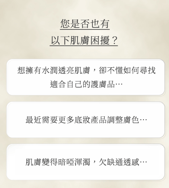 您是否也有以下肌膚困擾？想擁有水潤透亮肌膚，卻不懂如何尋找 適合自己的護膚品… 最近需要更多底妝產品調整膚色… 肌膚變得暗啞渾濁， 欠缺通透感…