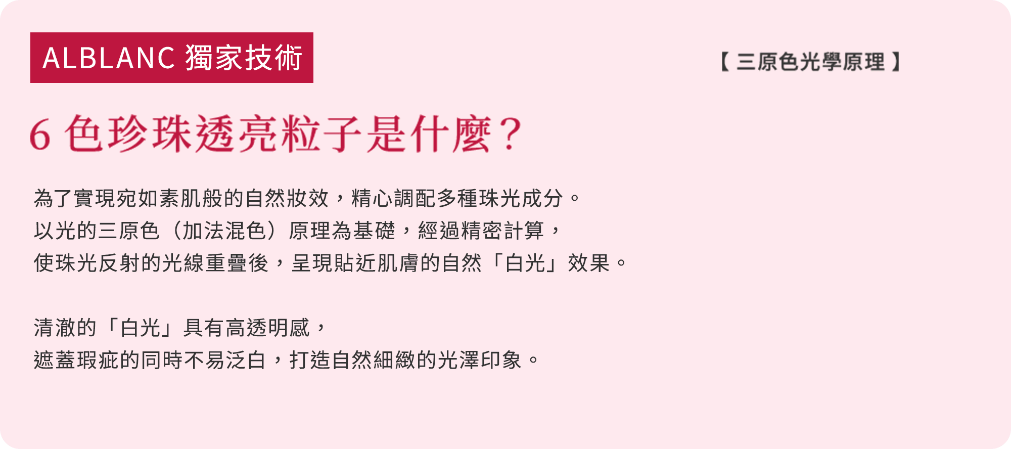 ALBLANC 獨家技術 6色珍珠透亮粒子是什麼？ 為了實現宛如素肌般的自然妝效，精心調配 多種珠光成分。以光的三原色（加法混色） 原理為基礎，經過精密計算，使珠光反射的光線重疊後，呈現貼近肌膚的自然「白光」效果。  清澈的「白光」具有高透明感，遮蓋瑕疵的同時不易泛白，打造自然細緻的光澤印象。
